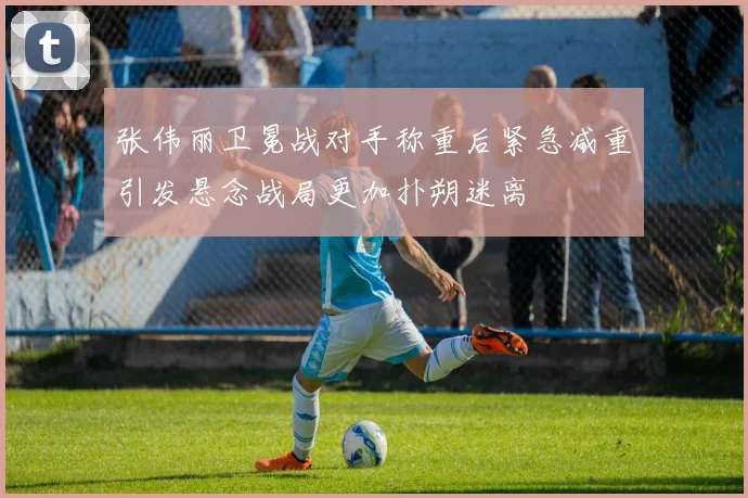 张伟丽卫冕战对手称重后紧急减重引发悬念战局更加扑朔迷离